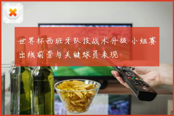世界杯西班牙队技战术升级 小组赛出线前景与关键球员表现