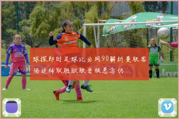 球探即时足球比分网90解析曼联客场逆转取胜欧联晋级悬念仍