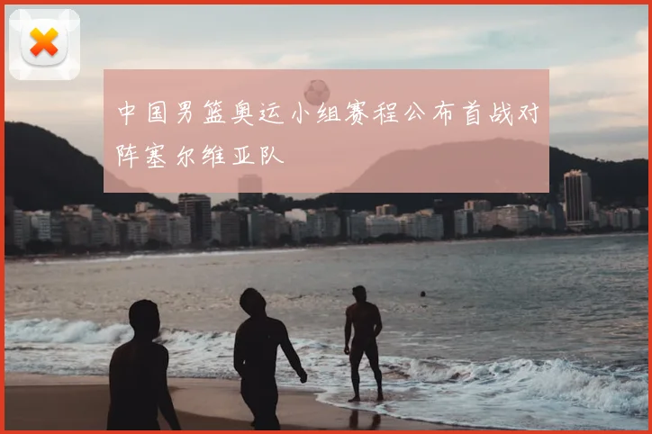 中国男篮奥运小组赛程公布首战对阵塞尔维亚队