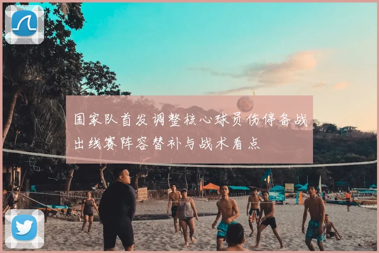 国家队首发调整核心球员伤停备战出线赛阵容替补与战术看点