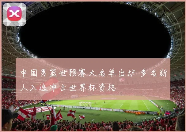 中国男篮世预赛大名单出炉 多名新人入选冲击世界杯资格
