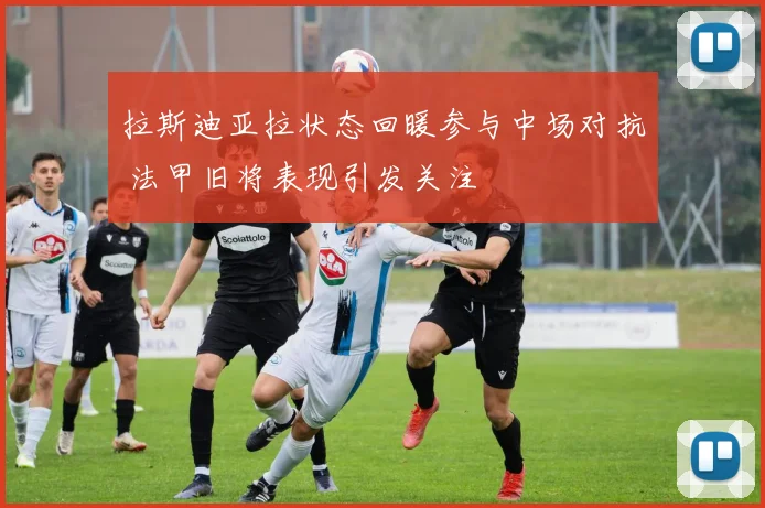 拉斯迪亚拉状态回暖参与中场对抗 法甲旧将表现引发关注