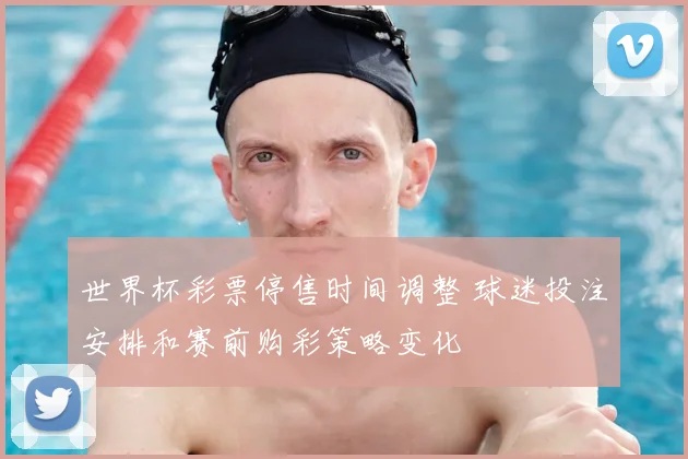 世界杯彩票停售时间调整 球迷投注安排和赛前购彩策略变化