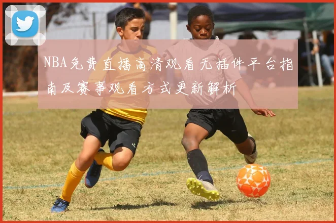 NBA免费直播高清观看无插件平台指南及赛事观看方式更新解析