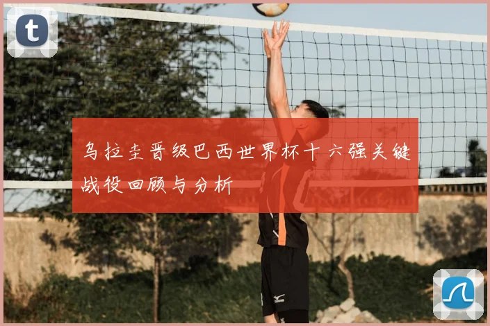 乌拉圭晋级巴西世界杯十六强关键战役回顾与分析