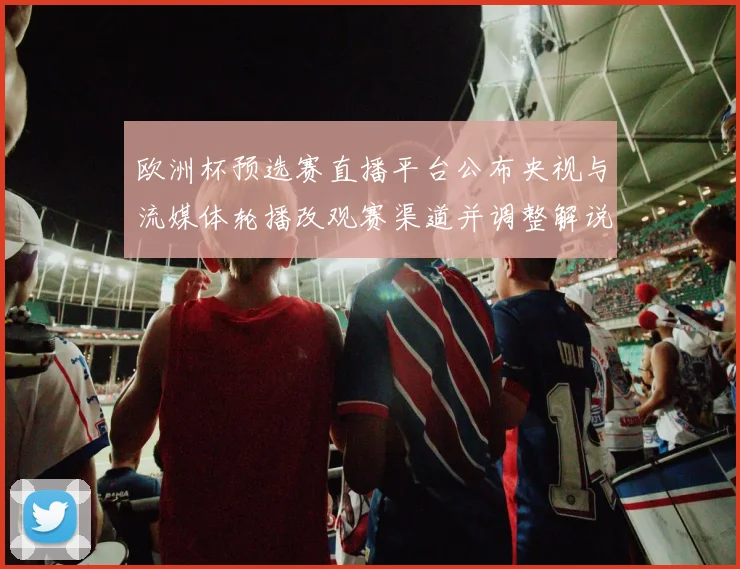 欧洲杯预选赛直播平台公布央视与流媒体轮播改观赛渠道并调整解说时段