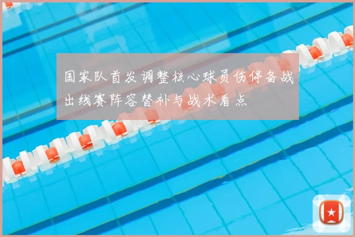 国家队首发调整核心球员伤停备战出线赛阵容替补与战术看点