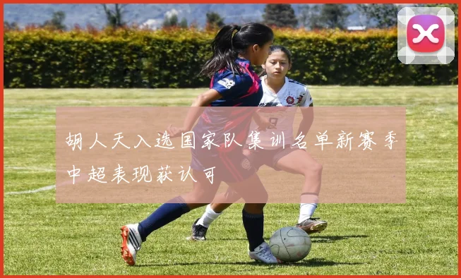 胡人天入选国家队集训名单新赛季中超表现获认可