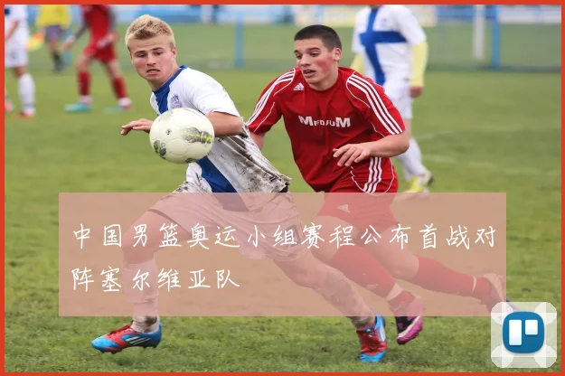 中国男篮奥运小组赛程公布首战对阵塞尔维亚队