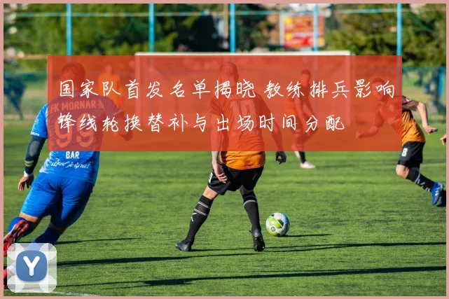 国家队首发名单揭晓 教练排兵影响锋线轮换替补与出场时间分配