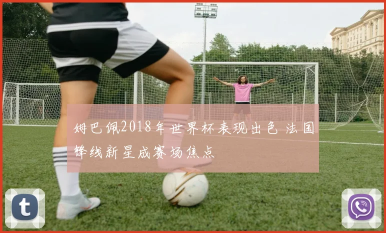 姆巴佩2018年世界杯表现出色 法国锋线新星成赛场焦点