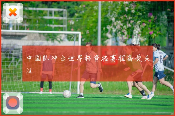中国队冲击世界杯资格赛程备受关注