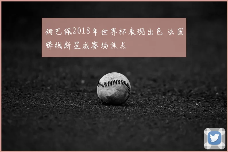 姆巴佩2018年世界杯表现出色 法国锋线新星成赛场焦点