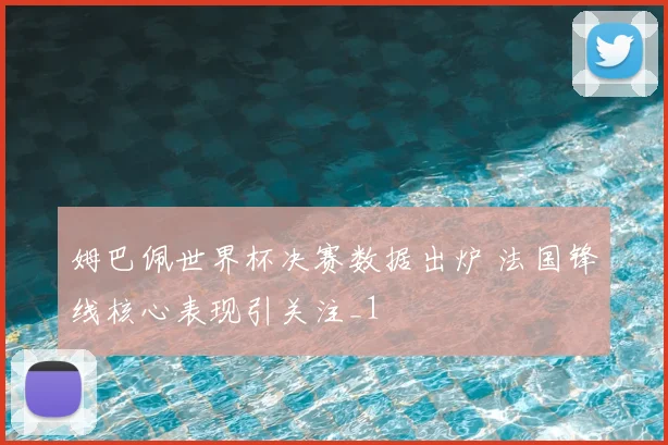 姆巴佩世界杯决赛数据出炉 法国锋线核心表现引关注_1