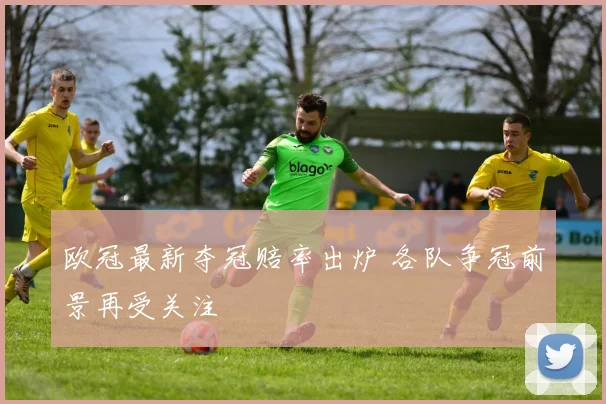 欧冠最新夺冠赔率出炉 各队争冠前景再受关注